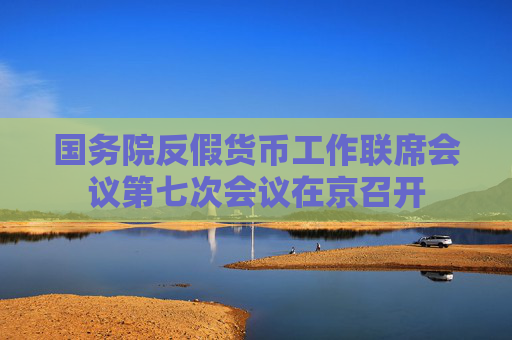 國務(wù)院反假貨幣工作聯(lián)席會(huì)議第七次會(huì)議在京召開