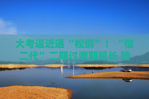 大考逼近遇“松綁”！“償二代”二期過渡期延長 險(xiǎn)企如何備考？