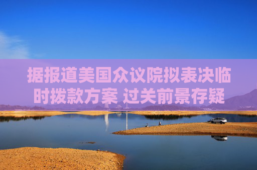 據(jù)報(bào)道美國眾議院擬表決臨時(shí)撥款方案 過關(guān)前景存疑