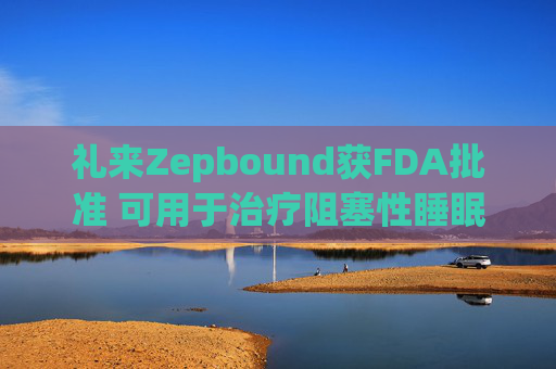 禮來Zepbound獲FDA批準 可用于治療阻塞性睡眠呼吸暫停