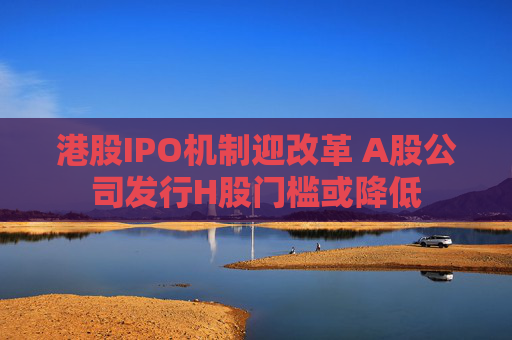 港股IPO機(jī)制迎改革 A股公司發(fā)行H股門檻或降低