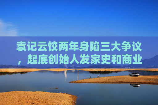 袁記云餃兩年身陷三大爭議，起底創(chuàng)始人發(fā)家史和商業(yè)版圖