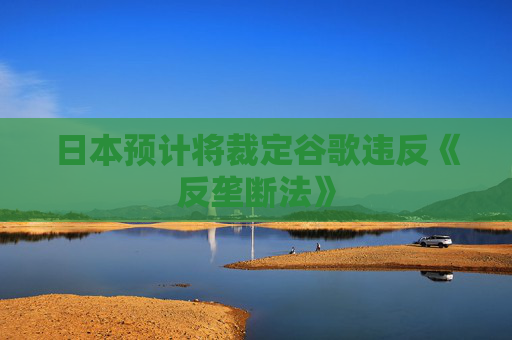 日本預(yù)計(jì)將裁定谷歌違反《反壟斷法》