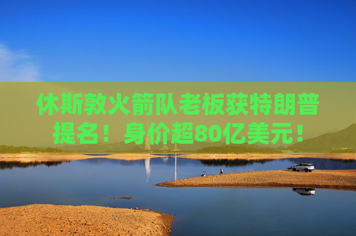 休斯敦火箭隊老板獲特朗普提名！身價超80億美元！