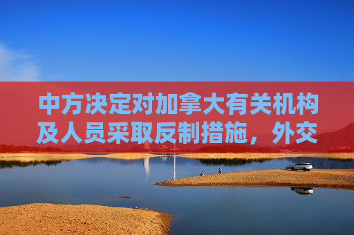 中方?jīng)Q定對加拿大有關機構及人員采取反制措施，外交部回應