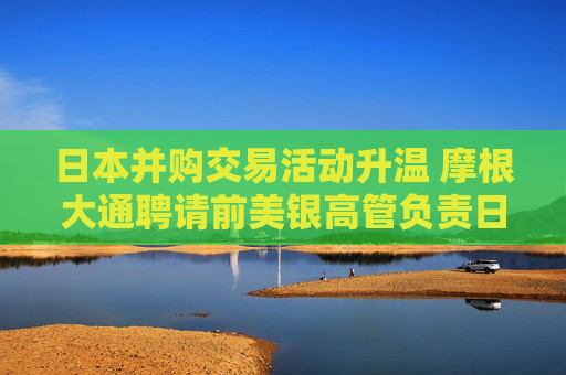 日本并購(gòu)交易活動(dòng)升溫 摩根大通聘請(qǐng)前美銀高管負(fù)責(zé)日本投資銀行業(yè)務(wù)