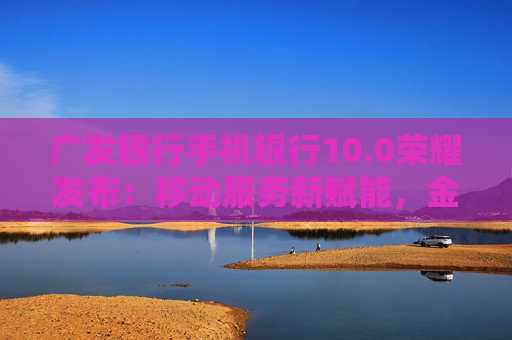 廣發(fā)銀行手機銀行10.0榮耀發(fā)布：移動服務新賦能，金融為民再升級