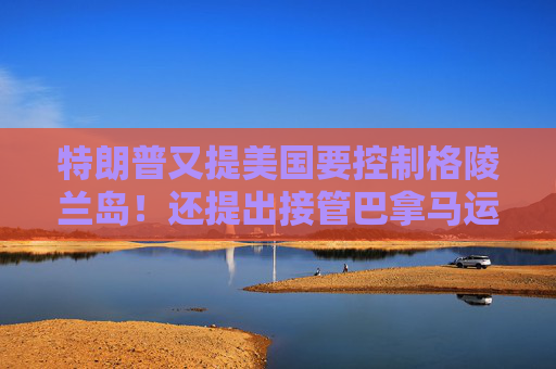 特朗普又提美國要控制格陵蘭島！還提出接管巴拿馬運(yùn)河、暗示加拿大應(yīng)該成為美國第51個(gè)州