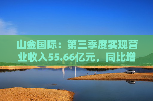 山金國際：第三季度實現(xiàn)營業(yè)收入55.66億元，同比增長120.65%