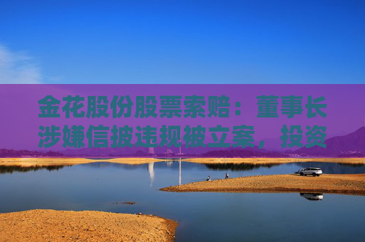 金花股份股票索賠：董事長涉嫌信披違規(guī)被立案，投資者可做索賠準(zhǔn)備