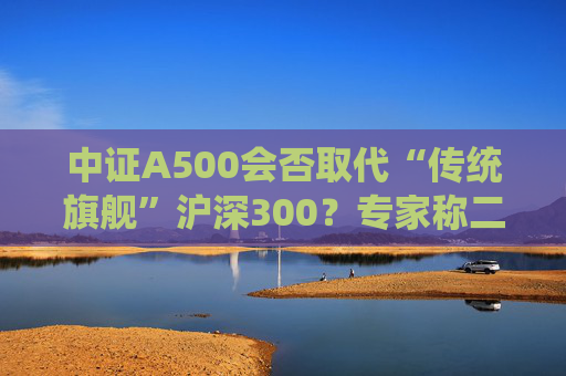 中證A500會(huì)否取代“傳統(tǒng)旗艦”滬深300？專家稱二者不是一個(gè)賽道、不是面對(duì)面的競(jìng)爭(zhēng)關(guān)系