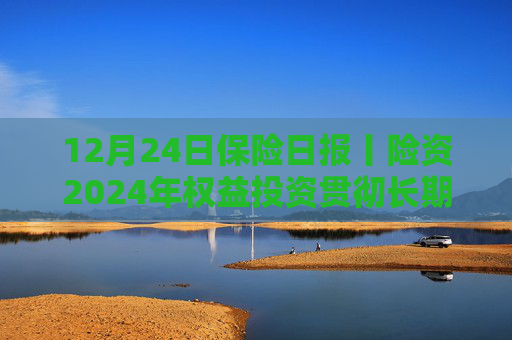 12月24日保險(xiǎn)日?qǐng)?bào)丨險(xiǎn)資2024年權(quán)益投資貫徹長(zhǎng)期投資理念、突出“穩(wěn)健”，央國(guó)企出清險(xiǎn)企股權(quán)迎來小高峰