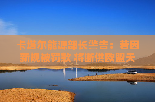 卡塔爾能源部長警告：若因新規(guī)被罰款 將斷供歐盟天然氣