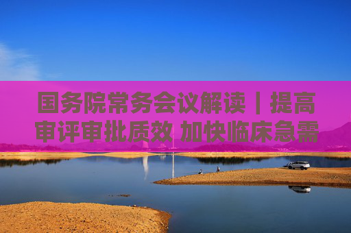 國務(wù)院常務(wù)會議解讀｜提高審評審批質(zhì)效 加快臨床急需藥品醫(yī)療器械上市  第1張