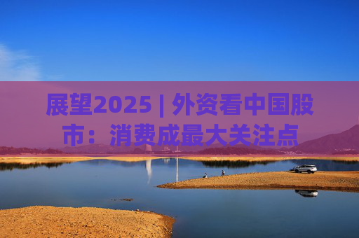 展望2025 | 外資看中國(guó)股市：消費(fèi)成最大關(guān)注點(diǎn)