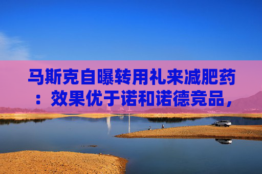 馬斯克自曝轉(zhuǎn)用禮來減肥藥：效果優(yōu)于諾和諾德競品，副作用更少