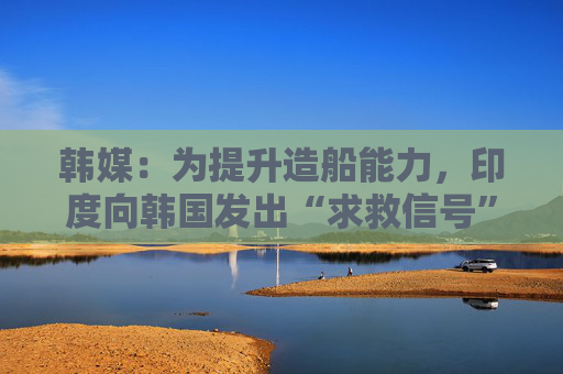 韓媒：為提升造船能力，印度向韓國發(fā)出“求救信號”