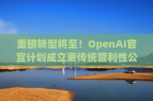 重磅轉(zhuǎn)型將至！OpenAI官宣計(jì)劃成立更傳統(tǒng)營(yíng)利性公司，稱(chēng)需要“超出我們想象的”籌資