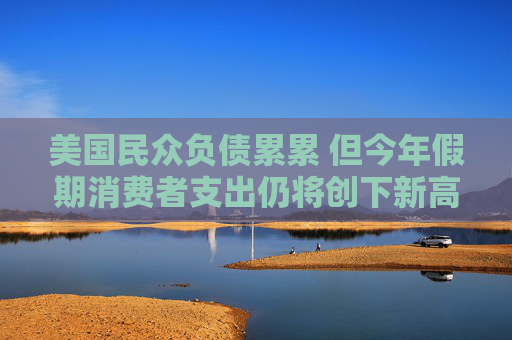 美國民眾負債累累 但今年假期消費者支出仍將創(chuàng)下新高