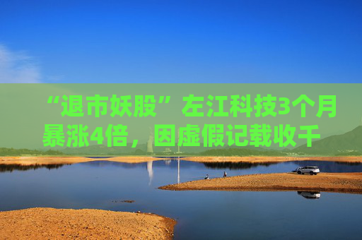 “退市妖股”左江科技3個(gè)月暴漲4倍，因虛假記載收千萬(wàn)級(jí)罰單