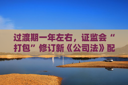 過(guò)渡期一年左右，證監(jiān)會(huì)“打包”修訂新《公司法》配套制度規(guī)則