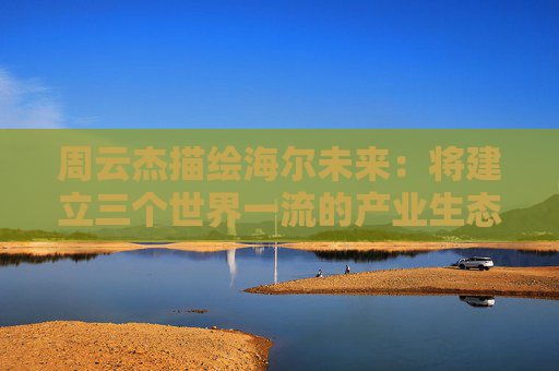 周云杰描繪海爾未來：將建立三個世界一流的產(chǎn)業(yè)生態(tài)