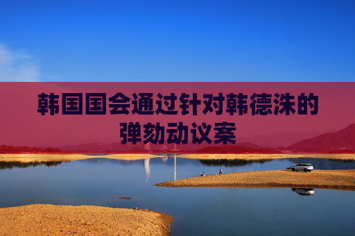 韓國國會通過針對韓德洙的彈劾動議案