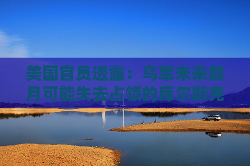 美國官員透露：烏軍未來數(shù)月可能失去占領(lǐng)的庫爾斯克地區(qū)
