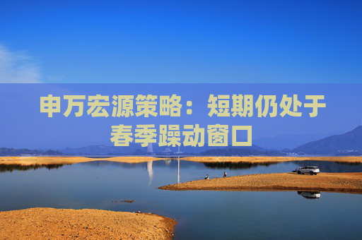 申萬宏源策略：短期仍處于春季躁動(dòng)窗口