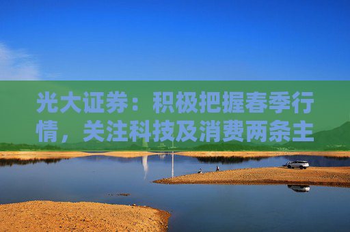 光大證券：積極把握春季行情，關(guān)注科技及消費(fèi)兩條主線