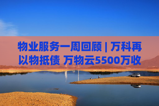 物業(yè)服務(wù)一周回顧 | 萬(wàn)科再以物抵債 萬(wàn)物云5500萬(wàn)收購(gòu)萬(wàn)驛商管股權(quán)