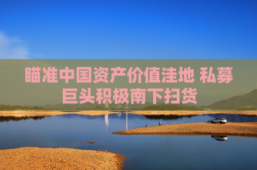 瞄準(zhǔn)中國資產(chǎn)價值洼地 私募巨頭積極南下掃貨  第1張