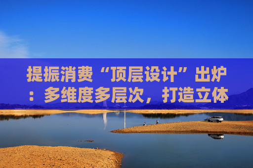 提振消費(fèi)“頂層設(shè)計(jì)”出爐：多維度多層次，打造立體式消費(fèi)環(huán)境