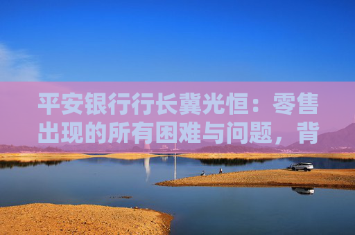 平安銀行行長冀光恒：零售出現(xiàn)的所有困難與問題，背后與客戶結(jié)構(gòu)相關(guān)