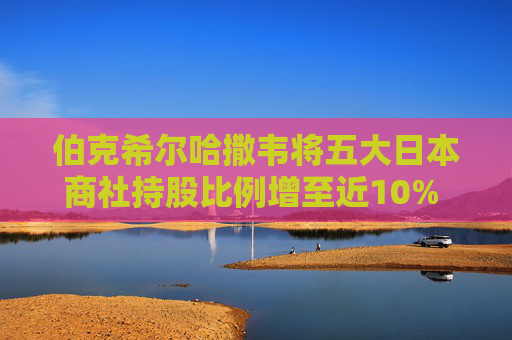 伯克希爾哈撒韋將五大日本商社持股比例增至近10% 巴菲特稱(chēng)未來(lái)或繼續(xù)增持