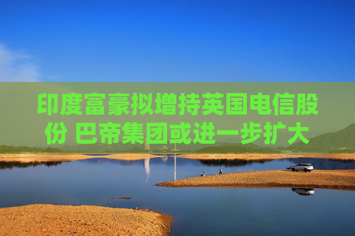 印度富豪擬增持英國電信股份 巴帝集團或進一步擴大控制權(quán)