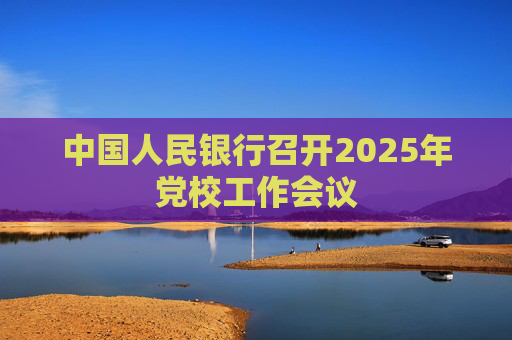 中國人民銀行召開2025年黨校工作會議
