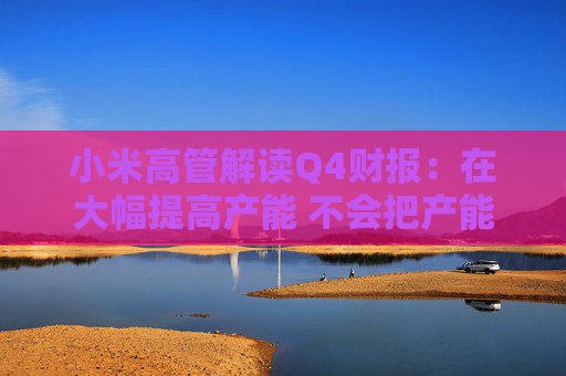 小米高管解讀Q4財報：在大幅提高產能 不會把產能全分配給SU7 Ultra