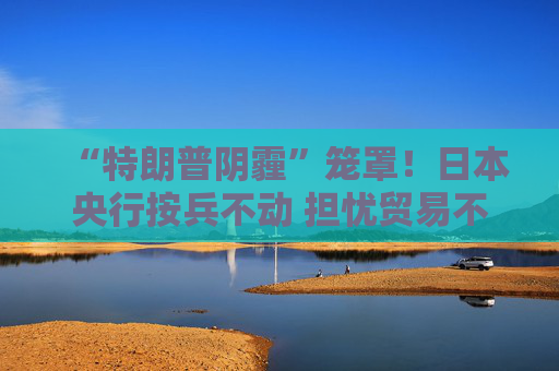 “特朗普陰霾”籠罩！日本央行按兵不動 擔(dān)憂貿(mào)易不確定性