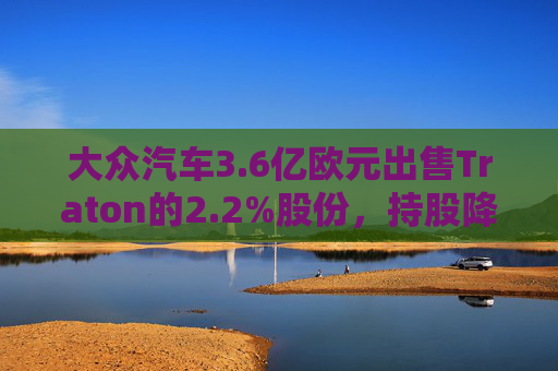 大眾汽車3.6億歐元出售Traton的2.2%股份，持股降至87.5%