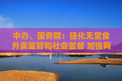 中辦、國務(wù)院：強化無堂食外賣監(jiān)管和社會監(jiān)督 加強網(wǎng)絡(luò)訂餐配送安全管理