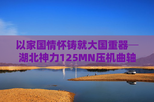 以家國情懷鑄就大國重器─湖北神力125MN壓機(jī)曲軸提前交付