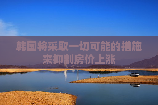 韓國將采取一切可能的措施來抑制房?jī)r(jià)上漲