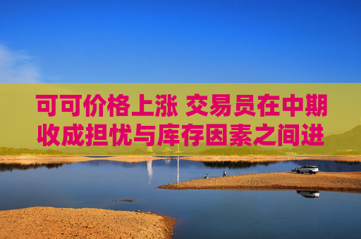 可可價(jià)格上漲 交易員在中期收成擔(dān)憂與庫存因素之間進(jìn)行權(quán)衡