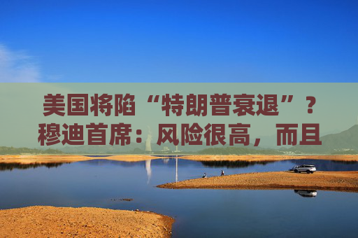 美國將陷“特朗普衰退”？穆迪首席：風(fēng)險(xiǎn)很高，而且還在上升！