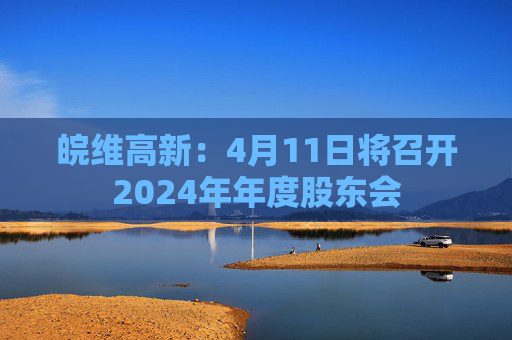 皖維高新：4月11日將召開2024年年度股東會