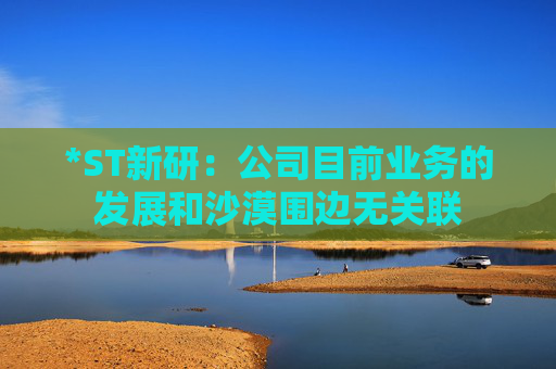 *ST新研：公司目前業(yè)務(wù)的發(fā)展和沙漠圍邊無關(guān)聯(lián)