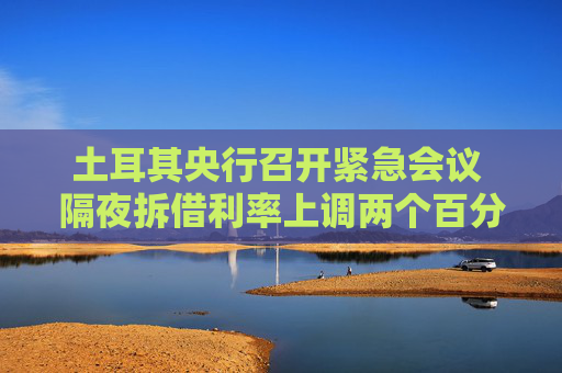 土耳其央行召開緊急會議 隔夜拆借利率上調(diào)兩個百分點(diǎn)至46%