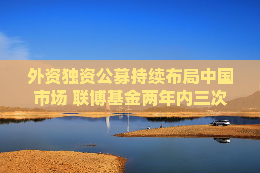 外資獨資公募持續(xù)布局中國市場 聯(lián)博基金兩年內(nèi)三次增加注冊資本