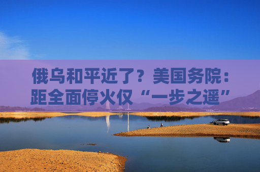 俄烏和平近了？美國務(wù)院：距全面?；饍H“一步之遙”！